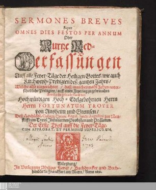 Der Erste Theil auff die Feyer-Täge: Sermones Breves Super Omnes Dies Festos Per Annum : Oder Kurtze Red-Verfassungen Auff alle Feyer-Täge der Heiligen Gottes/ wie auch Kirchweyh-Predigten deß gantzen Jahrs/ Welche also eingerichtet/ daß manchesmahl Zehen unterschiedliche Predigten/ auff einen Feyertag zu gebrauchen