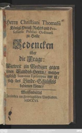 Herrn Christiani Thomasii Königl. Preuß. Rahts und Professoris Publici Ordinarii zu Halle Bedencken über die Frage: Wieweit ein Prediger gegen seinen Landes-Herrn, welcher zugleich Summus Episcopus mit ist, sich des Binde-Schlüssels bedienen könne?