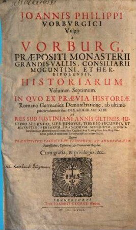 Joannis Philippi Vorburgici vulgo A Vorburg, Praepositi Monasterii Grandis. Vallis, Et Consiliarii Herbipolensis Ex Historia Romano-Germanica Primitiae, Sive Ex Demonstratione. 7, Joannis Philippi Vorburgici vulgo A Vorburg, Praepositi Monasterii Grandis-Vallis, Consiliarii Moguntini, Et Herbipolensis Historiarum Volumen Septimum : In Quo Ex Praevia Historiae Romano-Germanicae Demonstratione, ab ultimo prioris voluminis anno DLX. ad DCIII. Anni XLIII. Et Res Sub Iustiniani Annis Ultimis ... & aliorum populorum, sive Regibus, sive Principibus, sive Magistratibus gestae, & innumeri Errores explicati, correctique ...