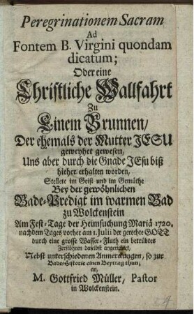 Peregrinationem Sacram Ad Fontem B. Virgini quondam dicatum; Oder eine Christliche Wallfahrt zu Einem Brunnen, Der ehemals der Mutter Jesu geweyhet gewesen, Uns aber durch die Gnade Jesu biß hieher erhalten worden, Stellete im Geist und im Gemüthe Bey der gewöhnlichen Bade-Predigt im warmen Bad zu Wolckenstein Am Fest-Tage der Heimsuchung Mariä 1720. nachdem Tages vorher am 1. Julii der gerechte Gott durch eine grosse Wasser-Fluth ein betrübtes Zerstöhren daselbst angerichtet, Nebst unterschiedenen Anmerckungen, so zur Bade-Historie einen Beytrag thun, an