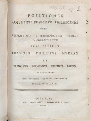 Positiones Argumenti Praecipue Philosophici Quas Amplissimo Philosophorum Ordine Consentiente Suas Facient Joannes Philippus Murray Et Franciscus Hermannus Henricus Lueder Einbeccensis Die Vicesimo Secundo Decembris Publice Disputantes
