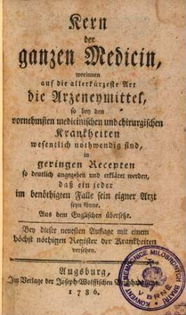 Kern der ganzen Medicin : worinnen auf die allerkürzeste Art die Arzeneymittel, so bey den vornehmsten medicinischen und chirurgischen Krankheiten wesentlich nothwendig sind in geringen Recepten so deutlich angegeben und erkläret werden, daß ein jeder im benöthigten Falle sein eigner Arzt seyn könne. Aus dem Englischen übersetzt