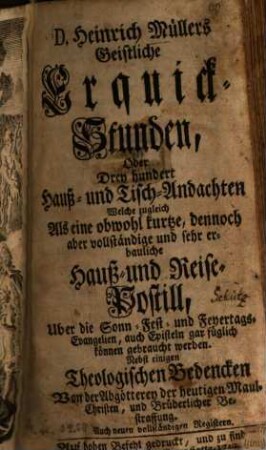 D. Heinrich Müllers Geistliche Erquick-Stunden, Oder Drey hundert Hauß- und Tisch-Andachten Welche zugleich Als eine obwohl kurtze, dennoch aber vollständige und sehr erbauliche Hauß- und Reise-Postill, Uber die Sonn- Fest- und Feyertags-Evangelien, auch Episteln gar füglich können gebraucht werden : Nebst einigen Theologischen Bedencken Von der Abgötterey der heutigen Maul-Christen, und Brüderlicher Bestraffung. Auch neuen vollständigen Registern