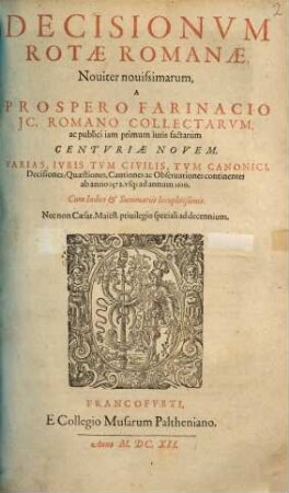 Decisionvm Rotae Romanae, Nouiter nouissimarum, A Prospero Farinacio JC. Romano Collectarvm, ac publici iam primum iuris factarum Centvriae Novem : Varias, Iuris Tum Civilis, Tum Canonici, Decisiones, Quaestiones, Cautiones ac Observationes continentes ab anno 1572. usq[ue] ad annum 1610. Cum Indice & Summariis locupletißimis