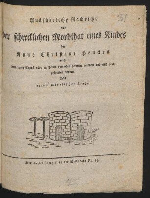 Ausführliche Nachricht von der schrecklichen Mordthat eines Kindes der Anne Christine Hencken : welche den 19ten August 1800 zu Berlin von oben herunter gerädert und aufs Rad geflochten worden ; Nebst einem moralischen Liede