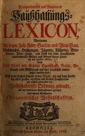 Compendieuses und Nutzbares Haußhaltungs-Lexicon : Worinnen Alle beym Feld- Acker- Garten- und Wein-Bau, Wiesewachs, Holtzungen, Jägerey, Fischerey, Bierbrauen, Vieh-Zucht, und sonst bey dem Haußhalten vorkommende Wörter und Redens-Arten gründlich und deutlich erkläret, Auch Derer Thiere und Kräuter Eigenschafft, Natur, Gebrauch und Mißbrauch auf das treulichste untersuchet worden sind; Daß man solches sowohl in der Stadt, als auf dem Lande bey allen grossen, mittlern und kleinen Haußhaltungen nützlich gebrauchen kan