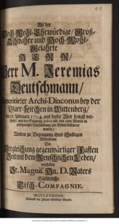 Als der Hoch-Wohl-Ehrwuerdige, Grosz-Achtbahre und Hoch-Wohl-Gelahrte Herr... Jeremias Deutschmann, Emeritirter Archi-Diaconus bey der Pfarr-Kirchen in Wittenberg, den 28. Februarii 1704... verschied, und den Sonntag Judica als den 9ten Martii... bestattet wurde, Wolten zu Bezeugung ihres ... Mitleidens ... vorstellen Sr. Magnif. Hn. D. Vaters Saemmbtliche Tisch-Compagnie