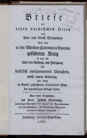 Briefe an einen vornehmen Herrn und Pair von Groß-Britannien über den in den Mittlern Colonien in America geführten Krieg so wol als über den Anfang und Fortgang der daselbst entsponnenen Unruhen : nebst einem Anhange, und einem in Kupfer gestochenen Operations-Plan der gegenseitigen Kriegs-Heere