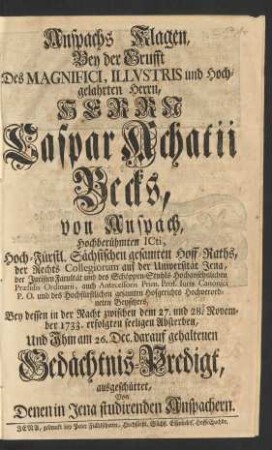 Anspachs Klagen, Bey der Grufft Des ... Herrn Caspar Achatii Becks, von Anspach, Hochberühmten ICti, Hoch-Fürstl. Sächsischen ... Hoff-Raths, ... der Juristen Facultät und des Schöppen-Stuhls ... Præsidis Ordinarii, auch Antecessoris Prim. Prof. Iuris Canonici P. O. ... Bey dessen in der Nacht zwischen dem 27. und 28. November 1733. erfolgten seeligen Absterben, Und Jhm am 26. Dec. darauf gehaltenen Gedächtnis-Predigt