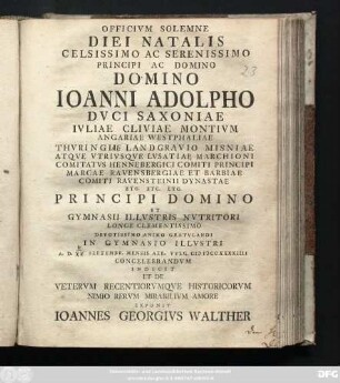 Officivm Solemne Diei Natalis Celsissimo Ac Serenissimo Principi Ac Domino Domino Ioanni Adolpho Dvci Saxoniae Ivliae Cliviae Montivm Angariae Westphaliae Thvringii Landgravio Misniae Atqve Vtrivsqve Lvsatiae Marchioni ... Principi Domino Et Gymnasii Illvstris Nvtritori ... Devotissimo Animo Gratvlandi In Gymnasio Illvstri A. D. Septembr. Mensis Aer. Vvlg. MDCCXXXXIIII Concelebrandvm Indicit Et De Vetervm Recentiorvmqve Historicorvm Nimio Rervm Mirabilivm Amore Exponit Ioannes Georgivs Walther