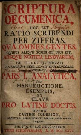 Scriptura Oecumenica, Hoc Est Ratio Scribendi Per Ziffras, Qva Omnes Gentes. Qvibus Aliqvis Scribendi Usus Est, Absqve Notitia Lingvarum, E Rebus Qvibusvis Animorum Sese Sensis Communicare Possunt. Pars I., Analytica, Cum Manuductione, Exemplis, Et Clave Pro Latine Doctis