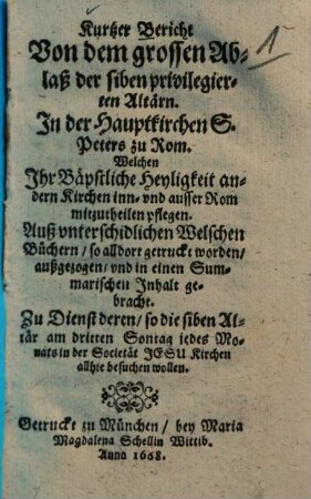Kurtzer Bericht Von dem grossen Ablaß der siben privilegierten Altärn, In der Hauptkirchen S. Peters zu Rom, Welchen Ihr Bäpstliche Heyligkeit andern Kirchen inn- und ausser Rom mitzutheilen pflegen : auß unterschidlichen Welschen Büchern, so alldort getruckt worden, außgezogen, u. i. e. Summarischen Inhalt gebracht