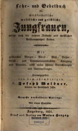 Lehr- und Gebetbuch für christkatholische weltliche und geistliche Jungfrauen, welche nach der wahren Andacht und christlichen Vollkommenheit streben : Mit geistreichen Morgen- Abend- Meß- Vesper- Beicht- und Communionsandachten, Kreuzweg und Litaneien, nebst vielen schönen Betrachtungen und Unterweisungen