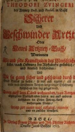 Theodori Zvingeri der Artzney Doct. und Profess. in Basel Sicherer und Geschwinder Artzt, Oder Neues Artzney-Buch : Worinnen Alle und jede Kranckheiten des Menschlichen Leibs, nach Ordnung des Alphabeths gründlich, und deutlich beschrieben: Und Wie sie gantz sicher und geschwind durch die Gnad Gottes zu heilen ... Denn auff dem Land wohnenden, von Aertzten abgelegenen Nothleidenen Leuten wie auch anderen Liebhabern der Edlen Artzney-kunst vielfaltigem Nutzen