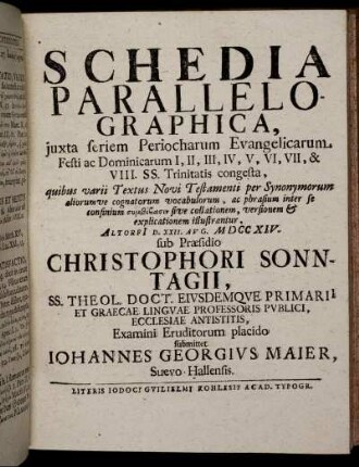 Schedia Parallelographica, iuxta seriem Periocharum Evangelicarum Festi ac Dominicarum I, II, III, IV, V, VI, VII, & VIII. SS. Trinitatis congesta ... : Altorfi[i] D. XXII. Aug. M DCC XIV. / sub Praesidio Christophori Sonntagii ... Examini Eruditorum placido submittet Iohannes Georgius Maier, Suevo-Hallensis.