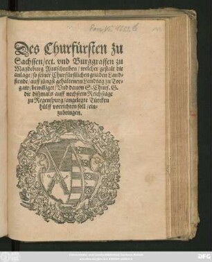 Des Churfürsten zu || Sachssen/ ect. vnd Burggraffen zu || Magdeburg Ausschreiben/ welcher gestalt die || anlage/ so seiner Churfürstlichen gnaden Land=||stende/ auff jüngst gehaltenem Landtag zu Tor=||gaw/ bewilliget/ Vnd dauon S. Churf. G.|| die diszmals auff nechstem Reichstage || zu Regenspurg/ angelegte Türcken||hülff vorrichten soll/ ein=||zubringen.||