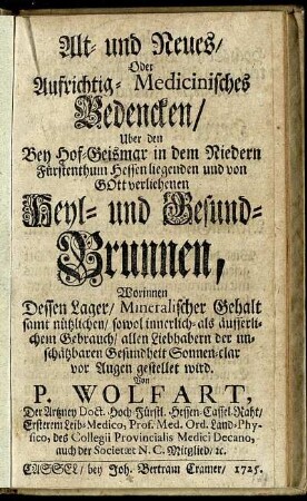 Alt- und Neues, Oder Aufrichtig-Medicinisches Bedencken, Uber den Bey Hof-Geismar in dem Niedern Fürstenthum Hessen liegenden Heyl- und Gesund-Brunnen : Worinnen Dessen Lager, Mineralischer Gehalt samt nützlichen, sowol innerlich- als äusserlichem Gebrauch, allen Liebhabern der unschätzbaren Gesundheit Sonn-clar vor Augen gestellet wird