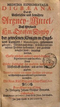 Medicina experimentalis Digbaeana, Das ist: Außerlesene und bewährte Artzney-Mittel : Auß Weyland Hn. Grafen Digby, der gewesenen Königin in Engeland Cantzlers, Manuscriptis, zusammen gebracht ... Samt etlichen andern angehänckten Experimenten und Secreten: Durch Etliche Liebhaber der wahren natürlichen Wissenschafft übersetzet, und an den Tag gegeben, 1