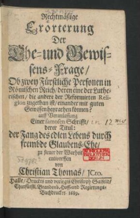 Rechtmäßige Erörterung Der Ehe- und Gewissens-Frage/ Ob zwey Fürstliche Personen in Römischen Reich/ deren eine der Lutherischen/ die andere der Reformirten Religion zugethan ist/ einander mit guten Gewissen heyrathen können? : auff Veranlassung Einer famosen Schrifft/ derer Titul: der Fang des edlen Lebens durch frembde Glaubens-Ehe/ zu steuer der Warheit entworffen