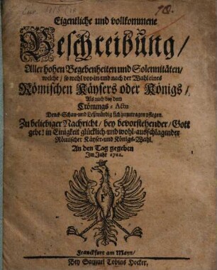 Eigentliche und vollkommene Beschreibung Aller hohen Begebenheiten und Solennitäten, welche, so wohl vor- in- und nach der Wahl eines Römischen Käysers oder Königs, Als auch bey dem Crönungs-Actu Denck- Schau- und Leßwürdig sich zu zutragen pflegen : Zu beliebiger Nachricht, bey bevorstehender, Gott gebe! in Einigkeit glücklich- und wohl-ausschlagender Römischer Käyser- und Königs-Wahl. An den Tag gegeben Im Jahr 1711.