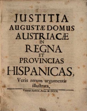 Justitia Augustæ Domus Austriacæ In Regna Et Provincias Hispanicas : Veris rerum argumentis illustrata