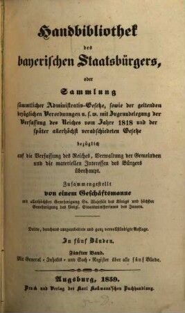 Handbibliothek des bayerischen Staatsbürgers oder Sammlung sämmtlicher Administrativ-Gesetze, sowie der geltenden bezüglichen Verordnungen u.s.w. : mit Zugrundelegung der Verfassung des Reiches vom Jahre 1818 und der später allerhöchst verabschiedeten Gesetze ... ; in fünf Bänden, 5