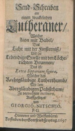 Send-Schreiben an einen wackelnden Lutheraner/ Welcher Zion mit Babel/ Das Licht mit der Finsterniß/ Und die Lebendige Quelle mit den Löcherichten Brunnen/ Das ist/ Extra Sipparium figurae, Welcher das Rechgläubige Lutherthumb/ Mit dem Abergläubigen Pabstthum/ Zu verwechseln incliniret