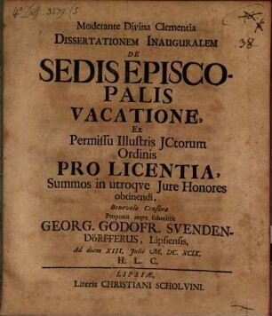 Dissertationem Inauguralem De Sedis Episcopalis Vacatione : Ex Permissu Illustris JCtorum Ordinis Pro Licentia, Summos in utroqve Jure Honores obtinendi, Benevolæ Censuræ Proponit atqve submittit Georg. Godofr. Svendendörfferus, Lipsiensis Ad diem XIII. Julii M. DC. XCIX. H. L. C.