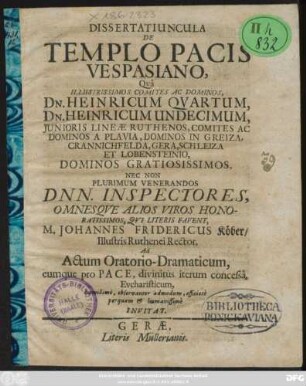 Dissertatiuncula De Templo Pacis Vespasiano : Qua Illustrissimos Comites Ac Dominos, Dn. Heinricum Quartum, Dn. Heinricum Undecimum, Iunioris Lineae Ruthenos ... Nec Non Plurimum Venerandos Dnn. Inspectores, Omnesque Alios Viros Honoratissimos, Qui Literis Favent, M. Johannes Fridericus Köber/ Illustris Ruthenei Rector, Ad Actum Oratorio-Dramaticum, eumque pro Pace, divinitus iterum concessa, Eucharisticum, humillime, observanter admodum, officiose perquam & humanissime Invitat