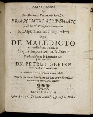 Programma Quo Pro-Decanus Facultatis Iuridicae Franciscus Stypman I.U.D. & Professor Ordinarius ad Disputationem Inauguralem Quam De Maledicto ad intellectum l. unic. C. Si quis Imperatori maledixerit Praestantissimus & Literatissmus I.U. Candidatus Dn. Petrus Gerike Stetinensis Pomeranus 16. Februarii in Hyperoo Curiae urbanae habebit Omnes omnium Ordinum in hac urbe Eruditos reverenter & officiosissime invitat