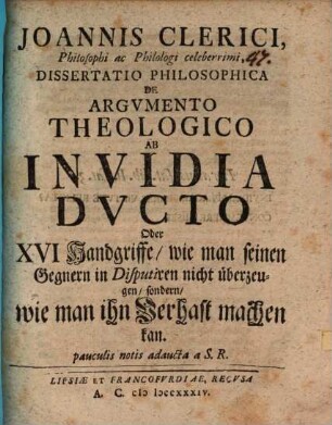 Joannis Clerici, Philosophi ac Philologi celeberrimi, Dissertatio Philosophica De Argvmento Theologico Ab Invidia Ducto Oder XVI Handgriffe, wie man seinen Gegnern in Disputiren nicht überzeugen, sondern, wie man ihn Verhast machen kan : pauculis notis adaucta a S. R.