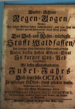Wunder-Schöner Regen-Bogen, Welchen Die Hände außgespannet, und zum Heyl der Völcker an das Firmament seiner Kirch gesetzt : Das ist: Das Hoch- und Ruhm-würdigste Stüfft Waldsassen, ... In kurtzer Lob-Red vorgestellet, Als dessen Sechshunderten Jubel-Jahrs Hoch-feyerliche Octav In alldasigen Gottes-Hauß gehalten wurde. Vorgetragen den 9. Octobris 1733.
