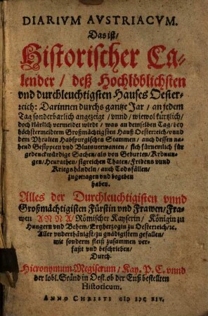 Diarivm Avstriacvm. Das ist Historischer Calender deß Hochlöblichsten vnd durchleuchtigsten Hauses Oesterreich : Darinnen durchs gantze Jar an jedem Tag sonderbarlich angezeigt ... wirdt, was an demselben Tag, bey höchstermeldtem Großmächtigsten Hauß Oesterreich vnnd dem Vhralten Habspurgischen Stammen ... sich fürnemlich für gedenckwürdige Sachen ... zugetragen vnd begeben haben