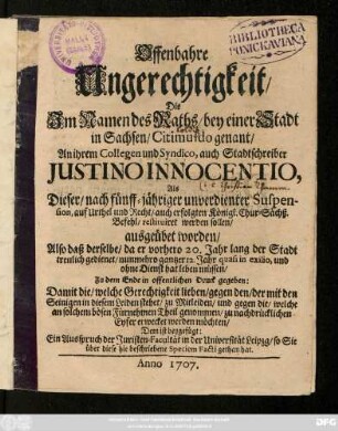 Offenbahre Ungerechtigkeit, Die Jm Namen des Raths, bey einer Stadt in Sachsen, Citimuldo genant, An ihrem Collegen und Syndico, auch Stadtschreiber Justino Innocentio, Als Dieser, nach fünff-jähriger unverdienter Suspension, auf Urthel und Recht restituiret werden sollen, ausgeübet worden, ... Dem ist beygefügt : Ein Ausspruch der Juristen-Facultät in der Universität Leipzg, so Sie über diese hie beschriebene Speciem Facti gethan hat