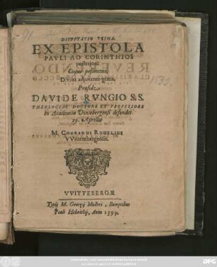 DISPVTATIO PRIMA.|| EX EPISTOLA || PAVLI AD CORINTHIOS || posteriori:|| Cujus positiones,|| ... Praeside || DAVIDE RVNGIO S.S.|| THEOLOGIAE DOCTORE ET PROFESSORE || in Academia Vvitebergensi defendet || 29. Aprillis || M. CONRADUS RUHELIUS || VVittembergensis.||