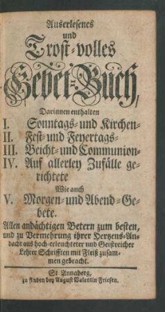 Auserlesenes und Trost-volles Gebet-Buch, Darinnen enthalten I. Sonntags- und Kirchen- II. Fest- und Feyertags- III. Beicht- und Communion- IV. Auf allerley Zufälle gerichtete Wie auch V. Morgen- und Abend-Gebete. Allen andächtigen Betern zum besten und zu Vermehrung ihrer Hertzens-Andacht aus hoch-erleuchteten und Geistreicher Lehrer Schrifften mit Fleiß zusammen gebracht