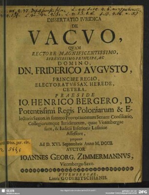 Dissertatio Iuridica De Vacuo : Quam ... Praeside Jo. Henrico Bergero, D. Potentissimi Regis Poloniarum & Electoris Saxon. in summo Provocationum Senatu Consiliario, Collegiorumque Iuridicorum, quae Vitembergae sunt, & Iudicii Inferioris Lusatiae Assessore, proponit Ad D. XVI. Septembris Amnno M.DCCII. Auctor Joannes Georg. Zimmermannus, Vitemberga-Saxo
