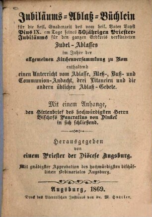 Jubiläums-Ablass-Büchlein für die heil. Gnadenzeit des vom heil. Vater Papst Pius IX. am Tage seines 50jährigen Priester-Jubiläums für den ganzen Erdkreis verkündeten Jubel-Ablasses im Jahre der allgemeinen Kirchenversammlung zu Rom : enthaltend einen Unterricht vom Ablasse, Meß-, Buß- und Communion-Andacht, drei Litaneien und die andern üblichen Ablaß-Gebete