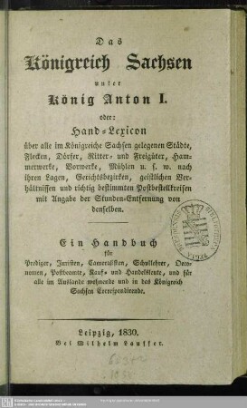 Das Königreich Sachsen unter König Anton I. : oder Hand-Lexicon über alle im Königreiche Sachsen gelegenen Städte, Flecken, Dörfer, Ritter- und Freigüter, Hammerwerke, Vorwerke, Mühlen usw. ... ; ein Handbuch für Prediger, Juristen, Cameralisten, Schullehrer, Oeconomen, Postbeamte, Kauf- und Handwerksleute, und für alle im Auslande wohnende und in das Königreich Sachsen Correspondirende