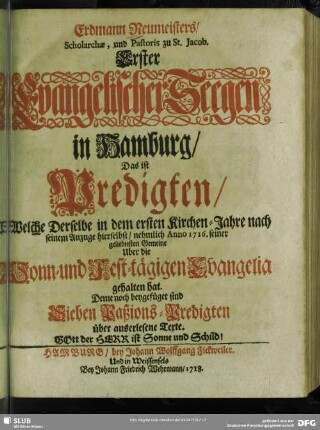 Erdmann Neumeisters, Scholarchae, und Pastoris zu St. Jacob.Erster Evangelischer Seegen in Hamburg, Das ist Predigten, Welche Derselbe in dem ersten Kirchen-Jahre nach seinem Anzuge hierselbst, nehmlich Anno 1716. seiner geliebtesten Gemeine Uber die Sonn- und Fest-tägigen Evangelia gehalten hat : Deme noch beygefüget sind Sieben Paßions-Predigten über auserlesene Texte