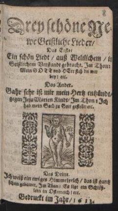 Drey schöne Newe Geistliche Lieder : Das Erste/ Ein schön Liedt/ auß Weltlichem/ in Geistlichem Verstandt gebracht. Im Thon: Mein Gott und Herr steh du mir bey/ etc. Das Ander. Gahr sehr ist mir mein Hertz entzündt/ gegen Jesu Marien Kindt/ Im Thon: Ich hab mein Sach zu Gott gestellt/ etc. Das Dritte. Ich weiß ein ewiges Himmelreich/ das ist gantz schon gebawet. Im Thon: Es liegt ein Schlößlein in Osterreich/ etc.