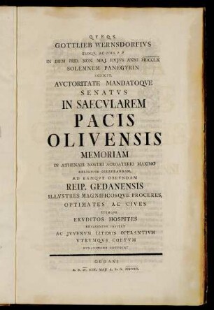 Gottlieb Wernsdorfius Eloqu. Ac Poes. P. P In Diem Prid. Non. Maj. Hujus Anni MDCCLX Solemnem Panegyrin Indicit, Auctoritate Mandatoque Senatus In Saecularem Pacis Olivensis Memoriam In Athenaei Nostri Acroaterio Maximo Religiose Celebrandam, Ad Eamque Obeundam Reip. Gedanensis Illustres Magnificosque Proceres, Optimates Ac Cives Itemque Eruditos Hospites Reverenter Invitat Ac Juvenum Literis Operantium Utrumque Coetum Humanissime Convocat : Gedani A. D. IV. Non. Maji A. R. G. MDCCLX.