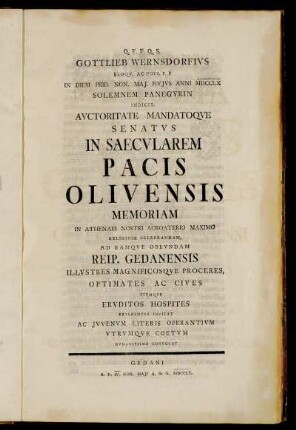 Gottlieb Wernsdorfius Eloqu. Ac Poes. P. P In Diem Prid. Non. Maj. Hujus Anni MDCCLX Solemnem Panegyrin Indicit, Auctoritate Mandatoque Senatus In Saecularem Pacis Olivensis Memoriam In Athenaei Nostri Acroaterio Maximo Religiose Celebrandam, Ad Eamque Obeundam Reip. Gedanensis Illustres Magnificosque Proceres, Optimates Ac Cives Itemque Eruditos Hospites Reverenter Invitat Ac Juvenum Literis Operantium Utrumque Coetum Humanissime Convocat : Gedani A. D. IV. Non. Maji A. R. G. MDCCLX.
