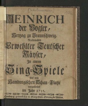 Heinrich, der Vogler, Hertzog zu Braunschweig, Nachmahls Erwehlter Teutscher Käyser : In einem Singe-Spiele Auf dem Hamburgischen Schau-Platze vorgestellet im Jahr 1735.