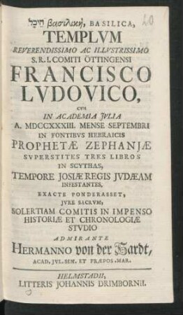 [...], Basilica, Templum Reverendissimo Ac Illustrissimo S.R.I. Comiti Öttingensi Francisco Ludovico, Cum In Academia Iulia A. MDCCXXXIII. Mense Septembri In Fontibus Hebraicis Prophetæ Zephaniæ Superstites Tres Libros In Scythas, Tempore Josiæ Regis Judæam Infestantes, Exacte Ponderasset, Iure Sacrum, Solertiam Comitis In Impenso Historiæ Et Chronologiæ Studio Admirante Hermanno von der Hardt, Acad. Iul. Sen. Et Præpos. Mar.