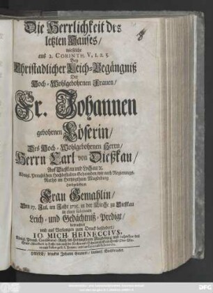 Die Herrlichkeit des letzten Hauses : wie solche aus 2. Corinth. V, 1.2.3. Bey Christadlicher Leich-Begängniß Der Hoch-Wohlgebohrnen Frauen, Fr. Johannen gebohrnen Löserin, Des Hoch-Wohlgebohrnen Herrn, Herrn Carl von Dießkau, Auf Dießkau und Lochau, [et]c. Königl. Preußischen Hochbestalten Geheimden, wie auch Regierungs-Raths im Hertzogthum Magdeburg Hochgeliebten Frau Gemahlin, Den 17. Jul. im Jahr 1715. in der Kirche zu Dießkau in einer solennen Leich- und Gedächtniß-Predigt, betrachtet ...