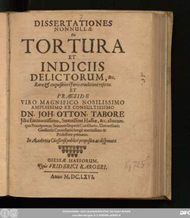 Dissertationes Nonnullae De Tortura Et Indiciis Delictorum, &c. Rara & exquisitiori Iuris eruditione refertae. Et Praeside ... Dn. Joh. Otton. Tabore Icto ... Hassiae, &c. aliorumque Principum ac Statuum Imperii Consiliario, Universitatis Giessensis Cancellario ... Professore primario. In Academia Giessensi publice propositae ac disputatae