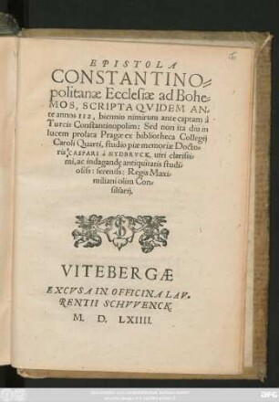EPISTOLA || CONSTANTINO=||politanae Ecclesiae ad Bohe=||MOS, SCRIPTA QVIDEM AN=||te annos II2, biennio nimirum ante captam à || Turcis Constantinopolim: Sed non ita diu in || lucem prolata Pragae ex bibliotheca Collegij || Caroli Quarti, studio piae memoriae Docto=||ris CASPARI à NYDBRVCK ... || Regis Maxi=||miliani olim Con=||siliarij.||