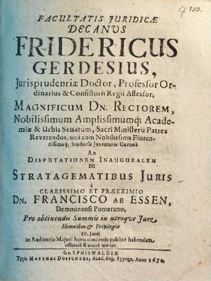Facultatis Juridicae Decanus Fridericus Gerdesius, Jurisprudentiae Doctor ... Magnificum Dn. Rectorem ... Ad Disputationem Inauguralem De Stratagematibus Juris a Clarissimo Et Praeeximio Dn. Francisco Ab Essen, Demminensi Pomerano ... publice habendam officose & amice invitat