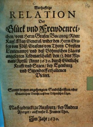 Warhafftige Relation Der Glück- und Frewdenreichen, vom Herrn Grafen Bucquoij, Röm. Kays. May. General, wider den Herrn Grafen von Fölß, Grafens von Thurn Obristen Leutenampt, und deß Böhmischen Lägers angesetzten Feldmarschalck, den 12. dits Monats Aprill, Anno 1620 durch Göttliche Krafft und segen, bey Egenburg und Sitzendorff erhaltenen Victori : Sampt dreyen angehengten Sendtschrifften, oder Gründlichem Bericht, auß dem Böhmischen Läger